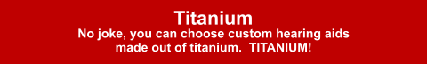 Titanium No joke, you can choose custom hearing aids made out of titanium.  TITANIUM!