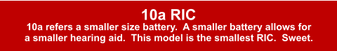 10a RIC 10a refers a smaller size battery.  A smaller battery allows for  a smaller hearing aid.  This model is the smallest RIC.  Sweet.