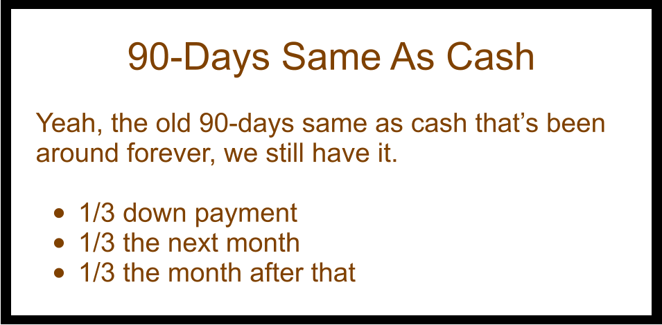 90-Days Same As Cash  Yeah, the old 90-days same as cash that’s been around forever, we still have it.  •	1/3 down payment •	1/3 the next month •	1/3 the month after that