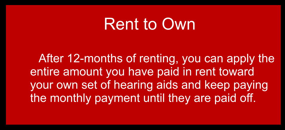 Rent to Own  	After 12-months of renting, you can apply the entire amount you have paid in rent toward your own set of hearing aids and keep paying the monthly payment until they are paid off.