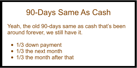 90-Days Same As Cash  Yeah, the old 90-days same as cash that’s been around forever, we still have it.  •	1/3 down payment •	1/3 the next month •	1/3 the month after that